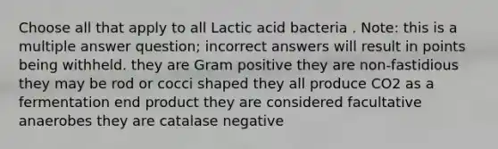 Choose all that apply to all Lactic acid bacteria . Note: this is a multiple answer question; incorrect answers will result in points being withheld. they are Gram positive they are non-fastidious they may be rod or cocci shaped they all produce CO2 as a fermentation end product they are considered facultative anaerobes they are catalase negative