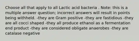 Choose all that apply to all Lactic acid bacteria . Note: this is a multiple answer question; incorrect answers will result in points being withheld. -they are Gram positive -they are fastidious -they are all cocci shaped -they all produce ethanol as a fermentation end product -they are considered obligate anaerobes -they are catalase negative