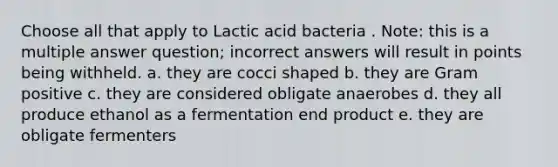 Choose all that apply to Lactic acid bacteria . Note: this is a multiple answer question; incorrect answers will result in points being withheld. a. they are cocci shaped b. they are Gram positive c. they are considered obligate anaerobes d. they all produce ethanol as a fermentation end product e. they are obligate fermenters