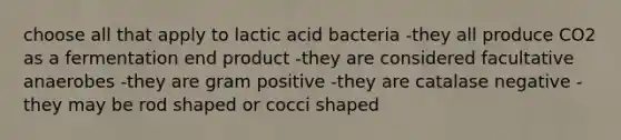 choose all that apply to lactic acid bacteria -they all produce CO2 as a fermentation end product -they are considered facultative anaerobes -they are gram positive -they are catalase negative -they may be rod shaped or cocci shaped