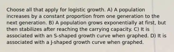 Choose all that apply for logistic growth. A) A population increases by a constant proportion from one generation to the next generation. B) A population grows exponentially at first, but then stabilizes after reaching the carrying capacity. C) It is associated with an S-shaped growth curve when graphed. D) It is associated with a J-shaped growth curve when graphed.