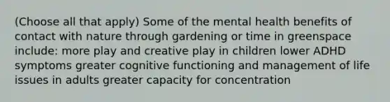 (Choose all that apply) Some of the mental health benefits of contact with nature through gardening or time in greenspace include: more play and creative play in children lower ADHD symptoms greater cognitive functioning and management of life issues in adults greater capacity for concentration