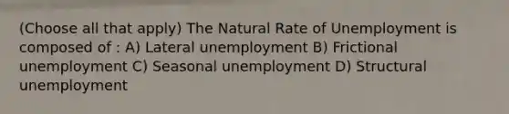 (Choose all that apply) The Natural Rate of Unemployment is composed of : A) Lateral unemployment B) Frictional unemployment C) Seasonal unemployment D) Structural unemployment