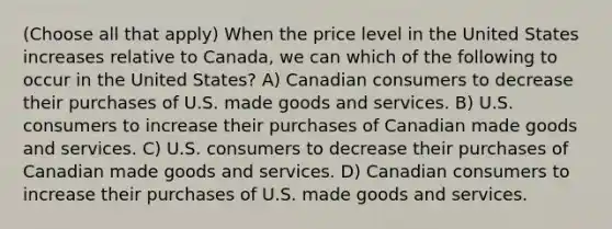 (Choose all that apply) When the price level in the United States increases relative to Canada, we can which of the following to occur in the United States? A) Canadian consumers to decrease their purchases of U.S. made goods and services. B) U.S. consumers to increase their purchases of Canadian made goods and services. C) U.S. consumers to decrease their purchases of Canadian made goods and services. D) Canadian consumers to increase their purchases of U.S. made goods and services.