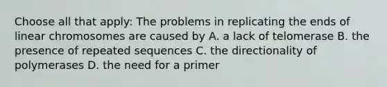 Choose all that apply: The problems in replicating the ends of linear chromosomes are caused by A. a lack of telomerase B. the presence of repeated sequences C. the directionality of polymerases D. the need for a primer