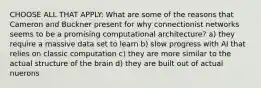 CHOOSE ALL THAT APPLY: What are some of the reasons that Cameron and Buckner present for why connectionist networks seems to be a promising computational architecture? a) they require a massive data set to learn b) slow progress with AI that relies on classic computation c) they are more similar to the actual structure of the brain d) they are built out of actual nuerons