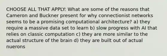 CHOOSE ALL THAT APPLY: What are some of the reasons that Cameron and Buckner present for why connectionist networks seems to be a promising computational architecture? a) they require a massive data set to learn b) slow progress with AI that relies on classic computation c) they are more similar to the actual structure of the brain d) they are built out of actual nuerons