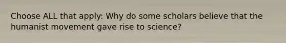 Choose ALL that apply: Why do some scholars believe that the humanist movement gave rise to science?