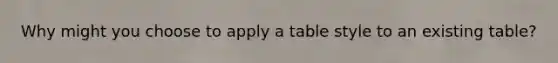 Why might you choose to apply a table style to an existing table?