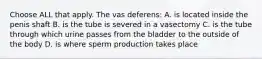 Choose ALL that apply. The vas deferens: A. is located inside the penis shaft B. is the tube is severed in a vasectomy C. is the tube through which urine passes from the bladder to the outside of the body D. is where sperm production takes place