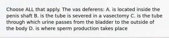 Choose ALL that apply. The vas deferens: A. is located inside the penis shaft B. is the tube is severed in a vasectomy C. is the tube through which urine passes from the bladder to the outside of the body D. is where sperm production takes place