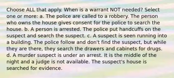 Choose ALL that apply. When is a warrant NOT needed? Select one or more: a. The police are called to a robbery. The person who owns the house gives consent for the police to search the house. b. A person is arrested. The police put handcuffs on the suspect and search the suspect. c. A suspect is seen running into a building. The police follow and don't find the suspect, but while they are there, they search the drawers and cabinets for drugs. d. A murder suspect is under an arrest. It is the middle of the night and a judge is not available. The suspect's house is searched for evidence.