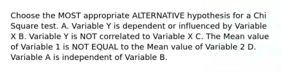 Choose the MOST appropriate ALTERNATIVE hypothesis for a Chi Square test. A. Variable Y is dependent or influenced by Variable X B. Variable Y is NOT correlated to Variable X C. The Mean value of Variable 1 is NOT EQUAL to the Mean value of Variable 2 D. Variable A is independent of Variable B.