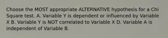 Choose the MOST appropriate ALTERNATIVE hypothesis for a Chi Square test. A. Variable Y is dependent or influenced by Variable X B. Variable Y is NOT correlated to Variable X D. Variable A is independent of Variable B.