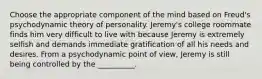 Choose the appropriate component of the mind based on Freud's psychodynamic theory of personality. Jeremy's college roommate finds him very difficult to live with because Jeremy is extremely selfish and demands immediate gratification of all his needs and desires. From a psychodynamic point of view, Jeremy is still being controlled by the __________.