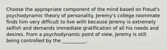 Choose the appropriate component of the mind based on Freud's psychodynamic theory of personality. Jeremy's college roommate finds him very difficult to live with because Jeremy is extremely selfish and demands immediate gratification of all his needs and desires. From a psychodynamic point of view, Jeremy is still being controlled by the __________.