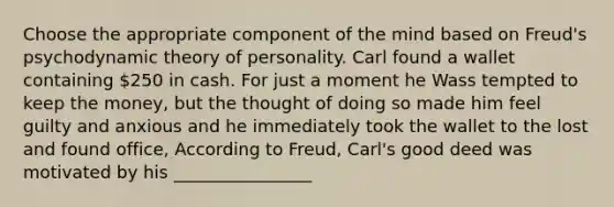 Choose the appropriate component of the mind based on Freud's psychodynamic theory of personality. Carl found a wallet containing 250 in cash. For just a moment he Wass tempted to keep the money, but the thought of doing so made him feel guilty and anxious and he immediately took the wallet to the lost and found office, According to Freud, Carl's good deed was motivated by his ________________