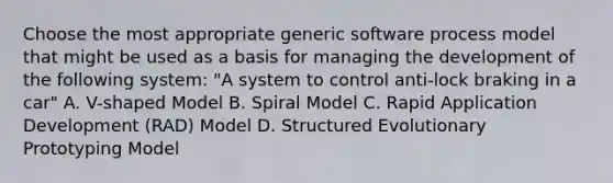 Choose the most appropriate generic software process model that might be used as a basis for managing the development of the following system: "A system to control anti-lock braking in a car" A. V-shaped Model B. Spiral Model C. Rapid Application Development (RAD) Model D. Structured Evolutionary Prototyping Model