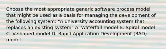 Choose the most appropriate generic software process model that might be used as a basis for managing the development of the following system: "A university accounting system that replaces an existing system" A. Waterfall model B. Spiral model C. V-shaped model D. Rapid Application Development (RAD) model