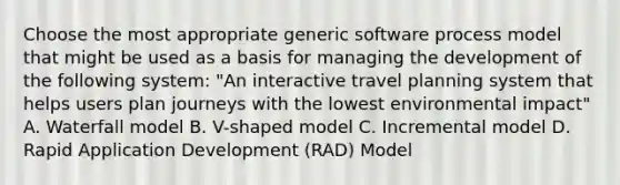 Choose the most appropriate generic software process model that might be used as a basis for managing the development of the following system: "An interactive travel planning system that helps users plan journeys with the lowest environmental impact" A. Waterfall model B. V-shaped model C. Incremental model D. Rapid Application Development (RAD) Model