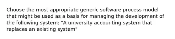 Choose the most appropriate generic software process model that might be used as a basis for managing the development of the following system: "A university accounting system that replaces an existing system"