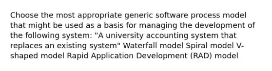 Choose the most appropriate generic software process model that might be used as a basis for managing the development of the following system: "A university accounting system that replaces an existing system" Waterfall model Spiral model V-shaped model Rapid Application Development (RAD) model