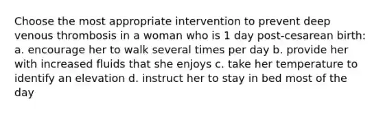 Choose the most appropriate intervention to prevent deep venous thrombosis in a woman who is 1 day post-cesarean birth: a. encourage her to walk several times per day b. provide her with increased fluids that she enjoys c. take her temperature to identify an elevation d. instruct her to stay in bed most of the day