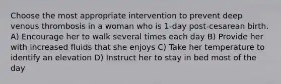 Choose the most appropriate intervention to prevent deep venous thrombosis in a woman who is 1-day post-cesarean birth. A) Encourage her to walk several times each day B) Provide her with increased fluids that she enjoys C) Take her temperature to identify an elevation D) Instruct her to stay in bed most of the day