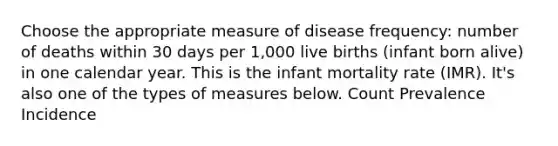 Choose the appropriate measure of disease frequency: number of deaths within 30 days per 1,000 live births (infant born alive) in one calendar year. This is the infant mortality rate (IMR). It's also one of the types of measures below. Count Prevalence Incidence