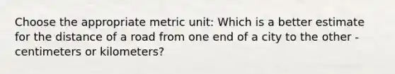 Choose the appropriate metric unit: Which is a better estimate for the distance of a road from one end of a city to the other - centimeters or kilometers?