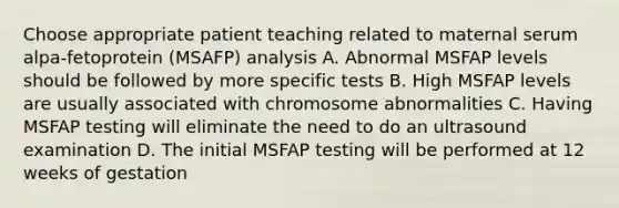 Choose appropriate patient teaching related to maternal serum alpa-fetoprotein (MSAFP) analysis A. Abnormal MSFAP levels should be followed by more specific tests B. High MSFAP levels are usually associated with chromosome abnormalities C. Having MSFAP testing will eliminate the need to do an ultrasound examination D. The initial MSFAP testing will be performed at 12 weeks of gestation