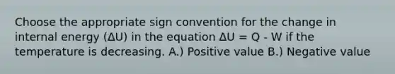 Choose the appropriate sign convention for the change in internal energy (ΔU) in the equation ΔU = Q - W if the temperature is decreasing. A.) Positive value B.) Negative value