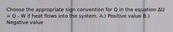 Choose the appropriate sign convention for Q in the equation ΔU = Q - W if heat flows into the system. A.) Positive value B.) Negative value