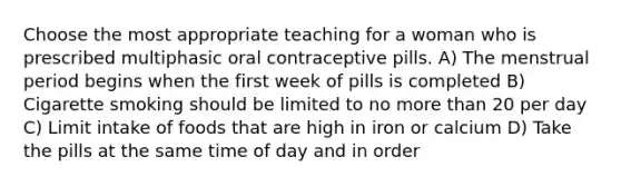 Choose the most appropriate teaching for a woman who is prescribed multiphasic oral contraceptive pills. A) The menstrual period begins when the first week of pills is completed B) Cigarette smoking should be limited to no more than 20 per day C) Limit intake of foods that are high in iron or calcium D) Take the pills at the same time of day and in order