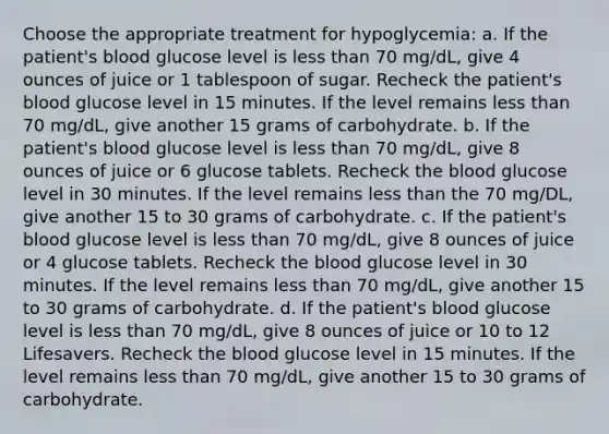 Choose the appropriate treatment for hypoglycemia: a. If the patient's blood glucose level is less than 70 mg/dL, give 4 ounces of juice or 1 tablespoon of sugar. Recheck the patient's blood glucose level in 15 minutes. If the level remains less than 70 mg/dL, give another 15 grams of carbohydrate. b. If the patient's blood glucose level is less than 70 mg/dL, give 8 ounces of juice or 6 glucose tablets. Recheck the blood glucose level in 30 minutes. If the level remains less than the 70 mg/DL, give another 15 to 30 grams of carbohydrate. c. If the patient's blood glucose level is less than 70 mg/dL, give 8 ounces of juice or 4 glucose tablets. Recheck the blood glucose level in 30 minutes. If the level remains less than 70 mg/dL, give another 15 to 30 grams of carbohydrate. d. If the patient's blood glucose level is less than 70 mg/dL, give 8 ounces of juice or 10 to 12 Lifesavers. Recheck the blood glucose level in 15 minutes. If the level remains less than 70 mg/dL, give another 15 to 30 grams of carbohydrate.