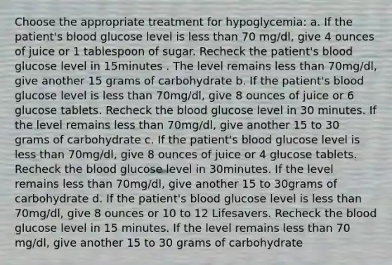 Choose the appropriate treatment for hypoglycemia: a. If the patient's blood glucose level is less than 70 mg/dl, give 4 ounces of juice or 1 tablespoon of sugar. Recheck the patient's blood glucose level in 15minutes . The level remains less than 70mg/dl, give another 15 grams of carbohydrate b. If the patient's blood glucose level is less than 70mg/dl, give 8 ounces of juice or 6 glucose tablets. Recheck the blood glucose level in 30 minutes. If the level remains less than 70mg/dl, give another 15 to 30 grams of carbohydrate c. If the patient's blood glucose level is less than 70mg/dl, give 8 ounces of juice or 4 glucose tablets. Recheck the blood glucose level in 30minutes. If the level remains less than 70mg/dl, give another 15 to 30grams of carbohydrate d. If the patient's blood glucose level is less than 70mg/dl, give 8 ounces or 10 to 12 Lifesavers. Recheck the blood glucose level in 15 minutes. If the level remains less than 70 mg/dl, give another 15 to 30 grams of carbohydrate