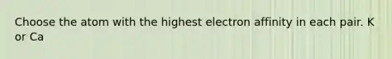 Choose the atom with the highest electron affinity in each pair. K or Ca