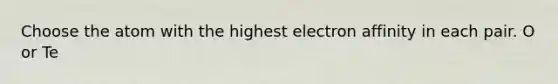 Choose the atom with the highest electron affinity in each pair. O or Te