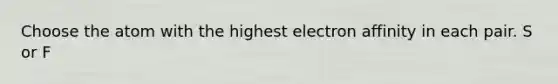 Choose the atom with the highest electron affinity in each pair. S or F