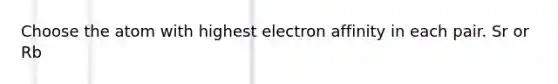 Choose the atom with highest electron affinity in each pair. Sr or Rb