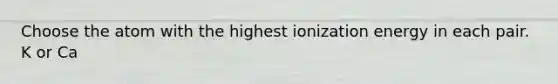 Choose the atom with the highest ionization energy in each pair. K or Ca