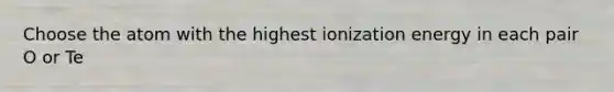 Choose the atom with the highest ionization energy in each pair O or Te