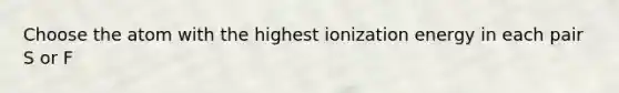 Choose the atom with the highest ionization energy in each pair S or F