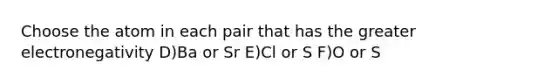 Choose the atom in each pair that has the greater electronegativity D)Ba or Sr E)Cl or S F)O or S
