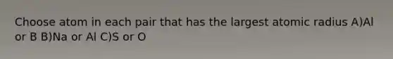 Choose atom in each pair that has the largest atomic radius A)Al or B B)Na or Al C)S or O