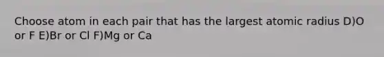 Choose atom in each pair that has the largest atomic radius D)O or F E)Br or Cl F)Mg or Ca