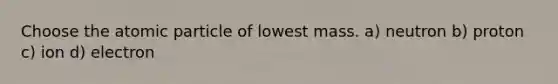 Choose the atomic particle of lowest mass. a) neutron b) proton c) ion d) electron