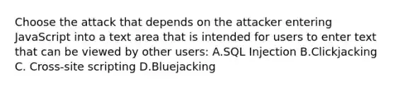 Choose the attack that depends on the attacker entering JavaScript into a text area that is intended for users to enter text that can be viewed by other users: A.SQL Injection B.Clickjacking C. Cross-site scripting D.Bluejacking