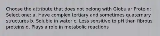 Choose the attribute that does not belong with Globular Protein: Select one: a. Have complex tertiary and sometimes <a href='https://www.questionai.com/knowledge/kdDvdKgFDT-quaternary-structures' class='anchor-knowledge'>quaternary structures</a> b. Soluble in water c. Less sensitive to pH than fibrous proteins d. Plays a role in metabolic reactions