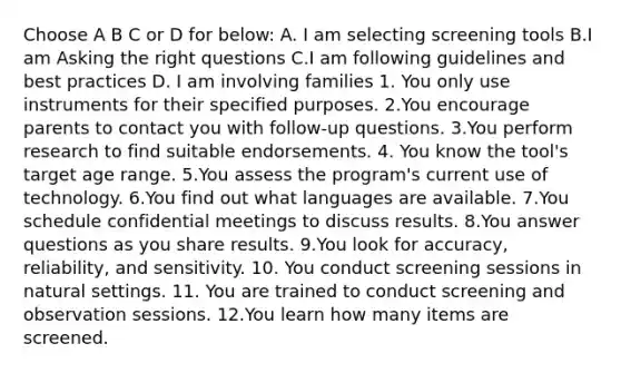 Choose A B C or D for below: A. I am selecting screening tools B.I am Asking the right questions C.I am following guidelines and best practices D. I am involving families 1. You only use instruments for their specified purposes. 2.You encourage parents to contact you with follow-up questions. 3.You perform research to find suitable endorsements. 4. You know the tool's target age range. 5.You assess the program's current use of technology. 6.You find out what languages are available. 7.You schedule confidential meetings to discuss results. 8.You answer questions as you share results. 9.You look for accuracy, reliability, and sensitivity. 10. You conduct screening sessions in natural settings. 11. You are trained to conduct screening and observation sessions. 12.You learn how many items are screened.